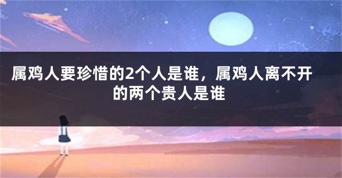 属鸡人要珍惜的2个人是谁，属鸡人离不开的两个贵人是谁