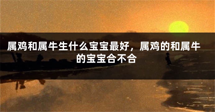 属鸡和属牛生什么宝宝最好,属鸡的和属牛的宝宝合不合