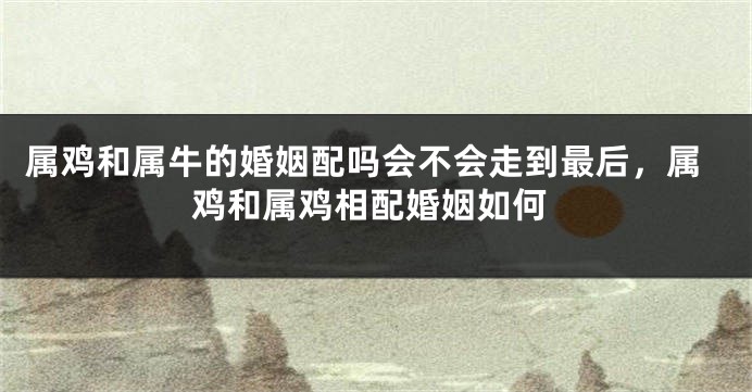 属鸡和属牛的婚姻配吗会不会走到最后，属鸡和属鸡相配婚姻如何
