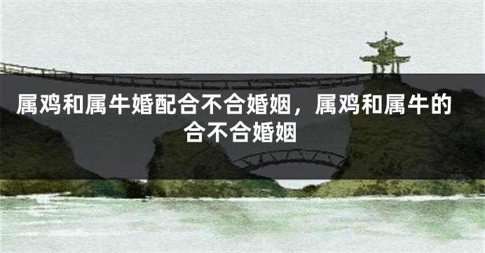 属鸡和属牛婚配合不合婚姻，属鸡和属牛的合不合婚姻