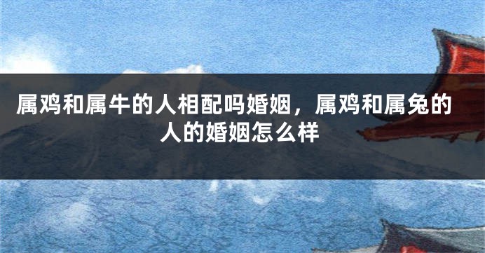 属鸡和属牛的人相配吗婚姻，属鸡和属兔的人的婚姻怎么样