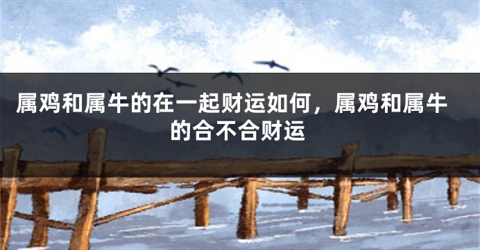 属鸡和属牛的在一起财运如何，属鸡和属牛的合不合财运