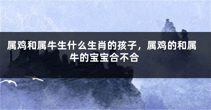属鸡和属牛生什么生肖的孩子，属鸡的和属牛的宝宝合不合