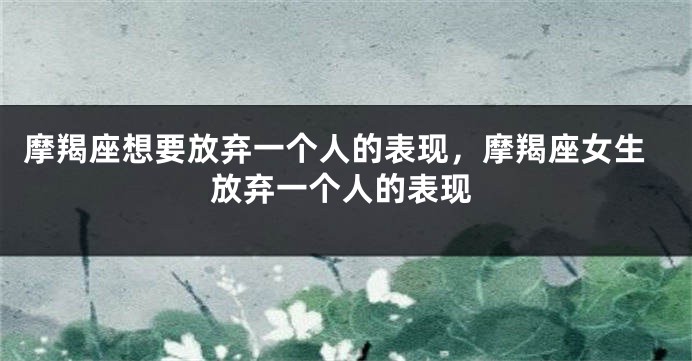 摩羯座想要放弃一个人的表现，摩羯座女生放弃一个人的表现
