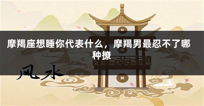 摩羯座想睡你代表什么，摩羯男最忍不了哪种撩