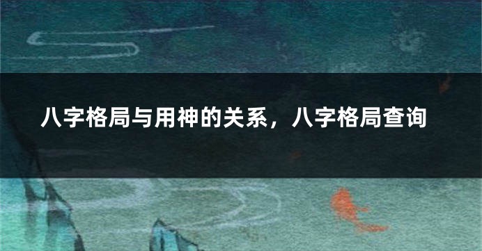八字格局与用神的关系，八字格局查询