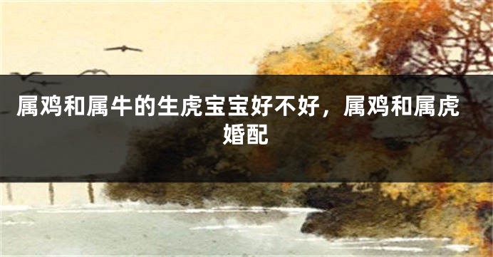 属鸡和属牛的生虎宝宝好不好，属鸡和属虎婚配