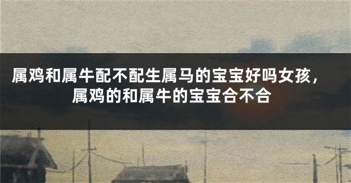 属鸡和属牛配不配生属马的宝宝好吗女孩，属鸡的和属牛的宝宝合不合