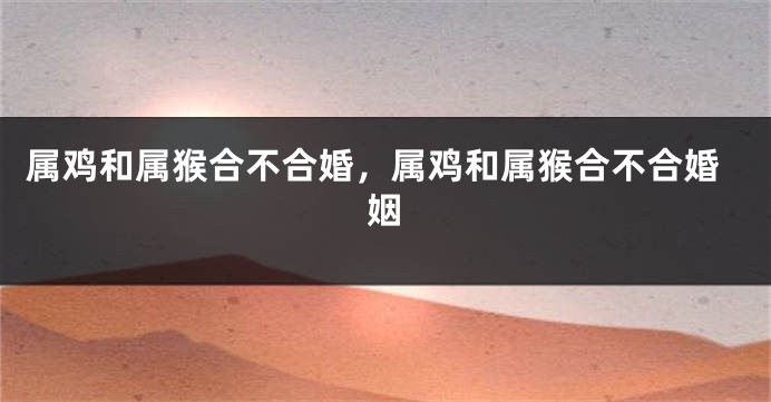 属鸡和属猴合不合婚，属鸡和属猴合不合婚姻