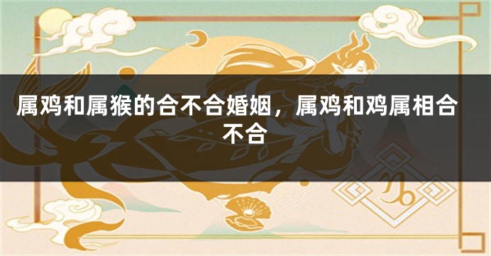 属鸡和属猴的合不合婚姻，属鸡和鸡属相合不合