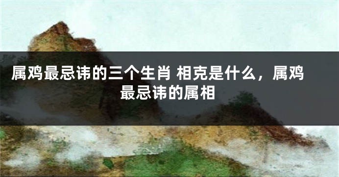 属鸡最忌讳的三个生肖 相克是什么，属鸡最忌讳的属相