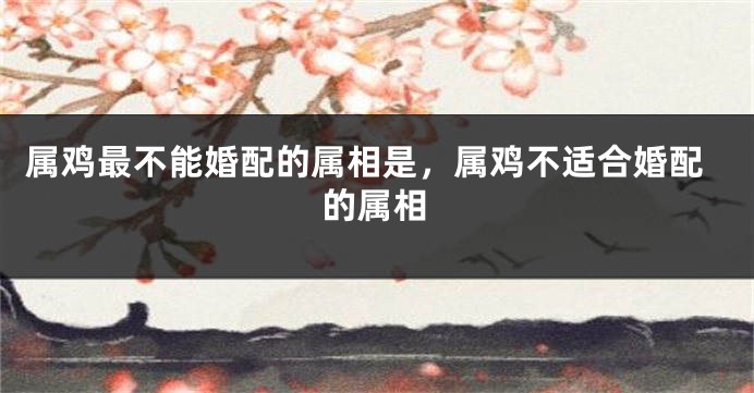 属鸡最不能婚配的属相是，属鸡不适合婚配的属相