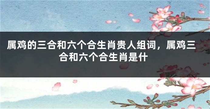 属鸡的三合和六个合生肖贵人组词，属鸡三合和六个合生肖是什