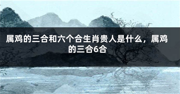 属鸡的三合和六个合生肖贵人是什么，属鸡的三合6合