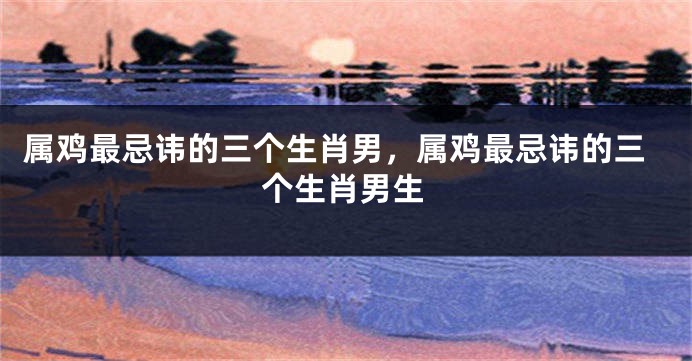 属鸡最忌讳的三个生肖男，属鸡最忌讳的三个生肖男生
