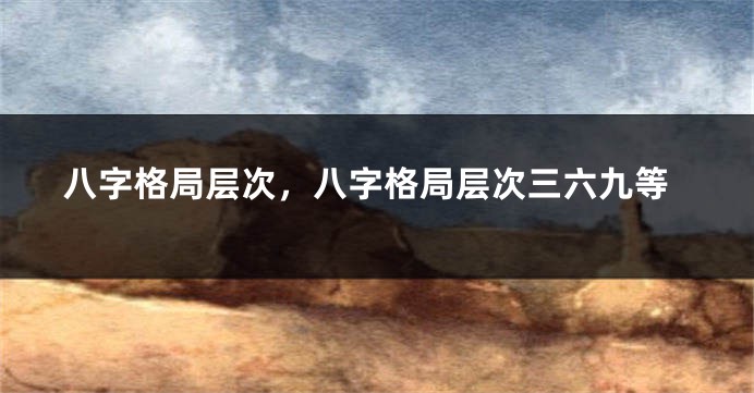 八字格局层次，八字格局层次三六九等