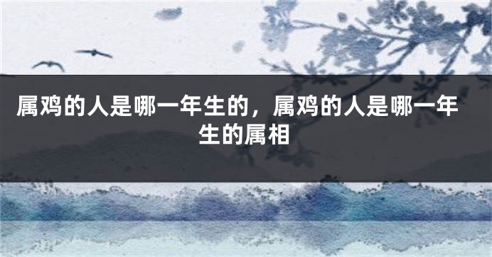 属鸡的人是哪一年生的，属鸡的人是哪一年生的属相
