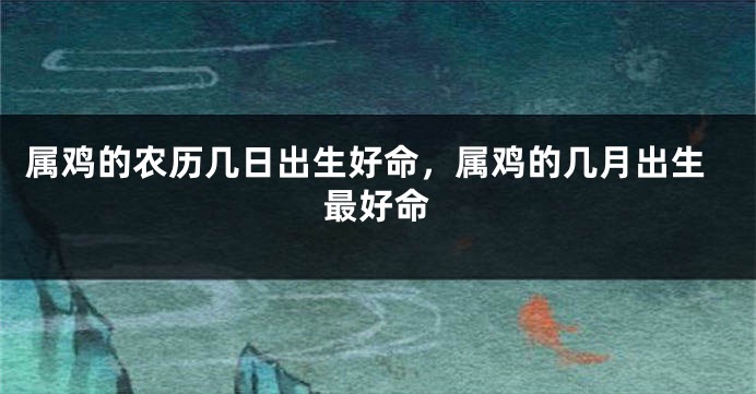 属鸡的农历几日出生好命，属鸡的几月出生最好命