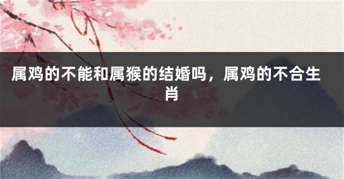 属鸡的不能和属猴的结婚吗，属鸡的不合生肖