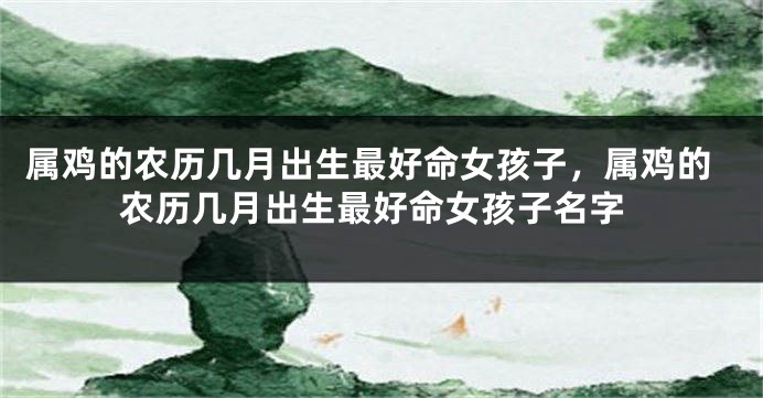 属鸡的农历几月出生最好命女孩子，属鸡的农历几月出生最好命女孩子名字