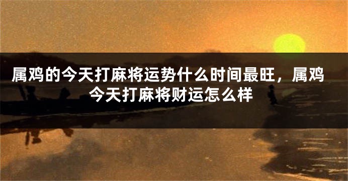 属鸡的今天打麻将运势什么时间最旺，属鸡今天打麻将财运怎么样