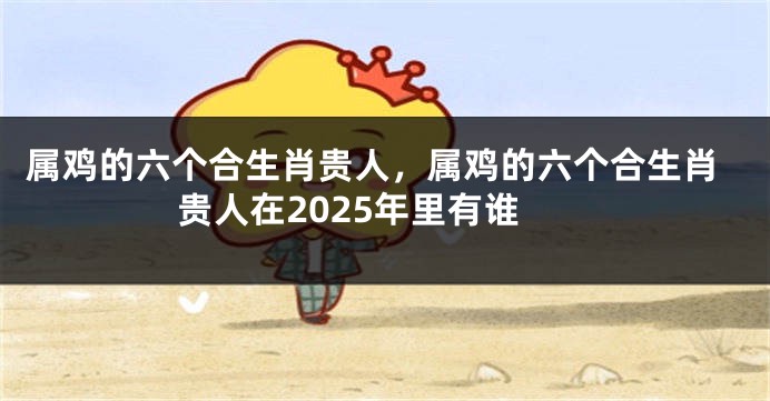 属鸡的六个合生肖贵人，属鸡的六个合生肖贵人在2025年里有谁