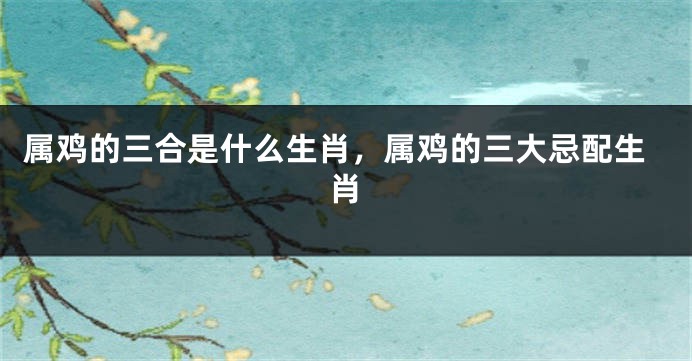 属鸡的三合是什么生肖，属鸡的三大忌配生肖