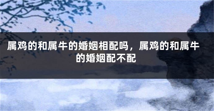 属鸡的和属牛的婚姻相配吗，属鸡的和属牛的婚姻配不配