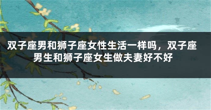 双子座男和狮子座女性生活一样吗，双子座男生和狮子座女生做夫妻好不好