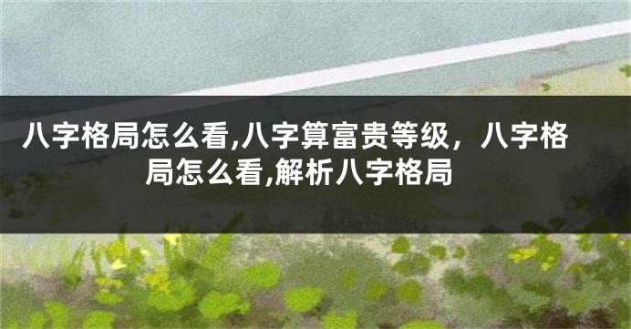 八字格局怎么看,八字算富贵等级，八字格局怎么看,解析八字格局