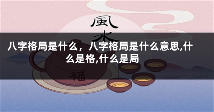 八字格局是什么，八字格局是什么意思,什么是格,什么是局