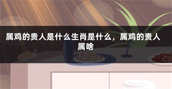 属鸡的贵人是什么生肖是什么，属鸡的贵人属啥