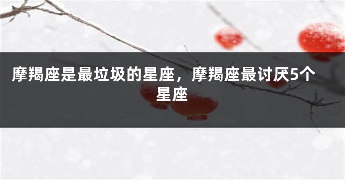 摩羯座是最垃圾的星座，摩羯座最讨厌5个星座