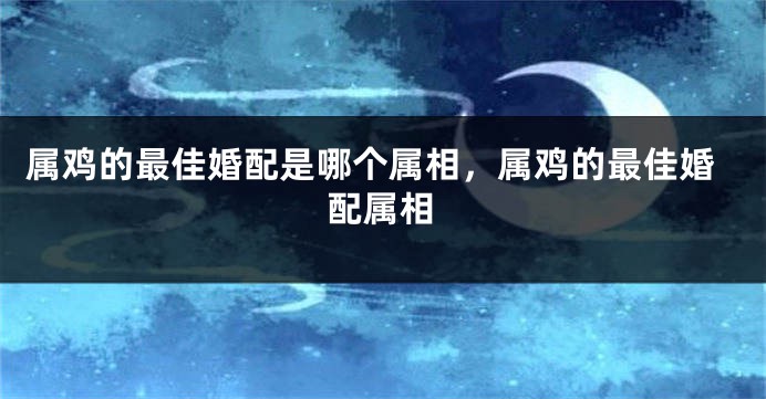 属鸡的最佳婚配是哪个属相，属鸡的最佳婚配属相
