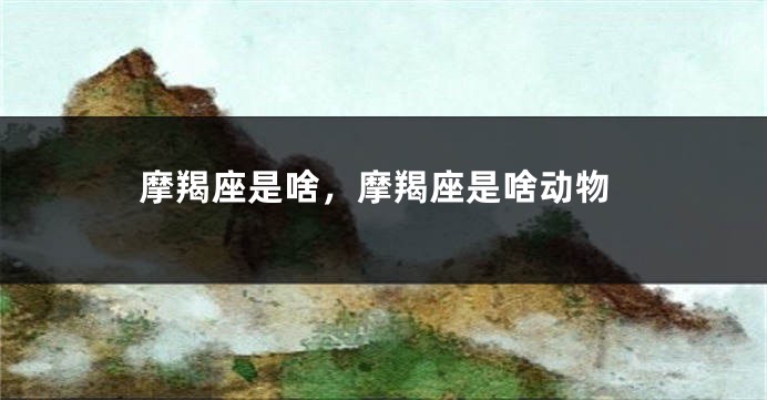 摩羯座是啥，摩羯座是啥动物