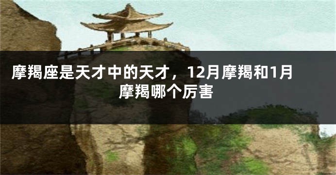 摩羯座是天才中的天才，12月摩羯和1月摩羯哪个厉害