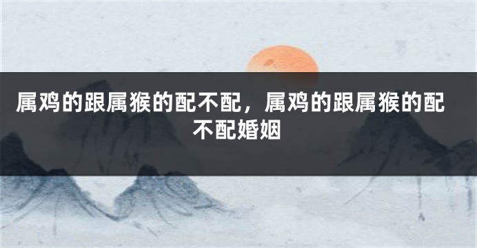 属鸡的跟属猴的配不配，属鸡的跟属猴的配不配婚姻
