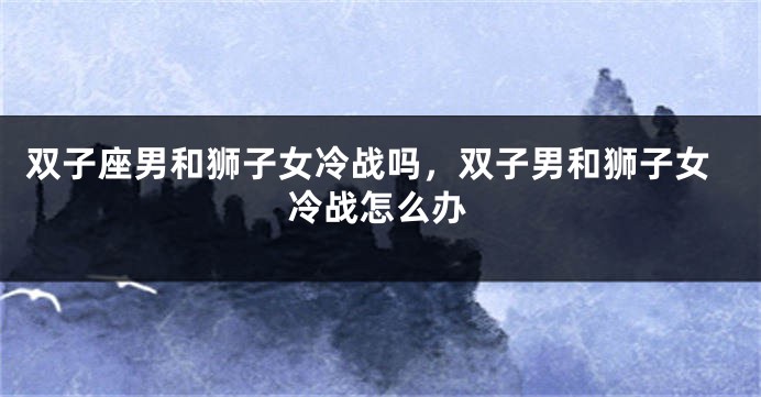 双子座男和狮子女冷战吗，双子男和狮子女冷战怎么办