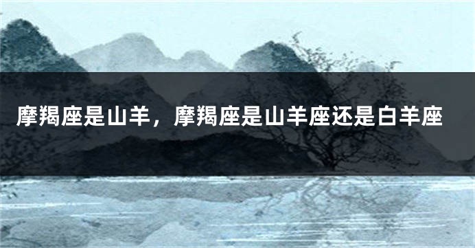 摩羯座是山羊，摩羯座是山羊座还是白羊座