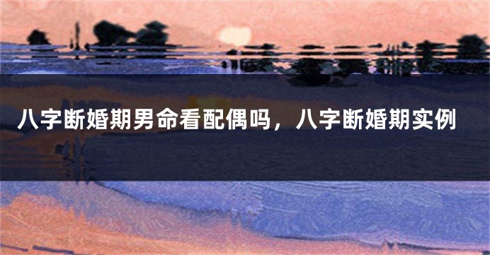 八字断婚期男命看配偶吗，八字断婚期实例