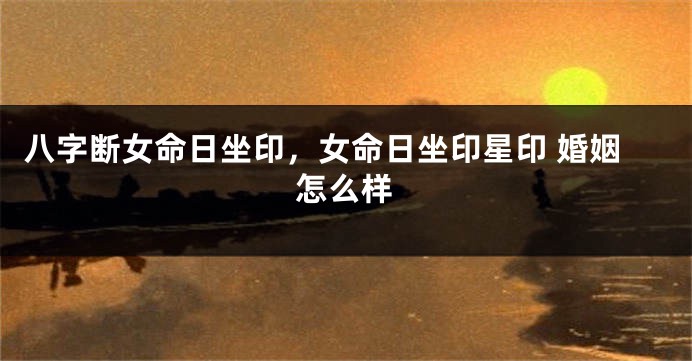 八字断女命日坐印，女命日坐印星印 婚姻怎么样
