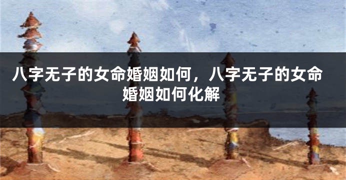 八字无子的女命婚姻如何，八字无子的女命婚姻如何化解