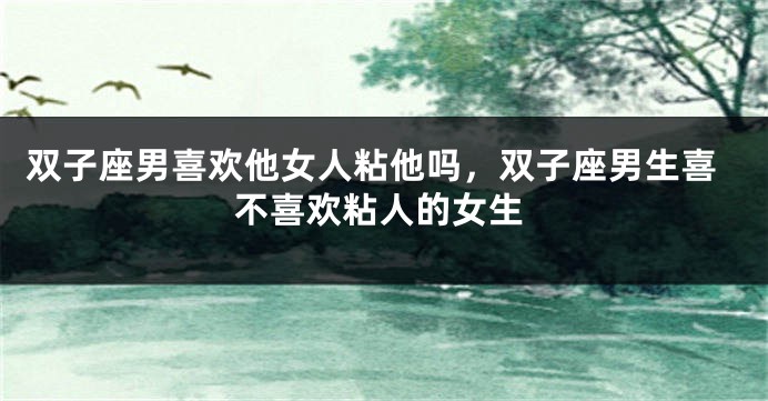 双子座男喜欢他女人粘他吗，双子座男生喜不喜欢粘人的女生