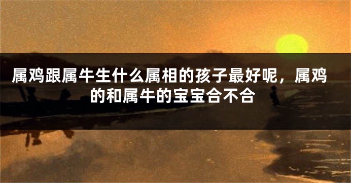 属鸡跟属牛生什么属相的孩子最好呢，属鸡的和属牛的宝宝合不合