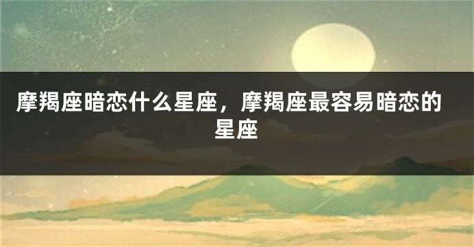 摩羯座暗恋什么星座，摩羯座最容易暗恋的星座