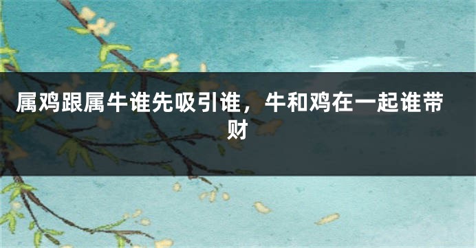 属鸡跟属牛谁先吸引谁，牛和鸡在一起谁带财