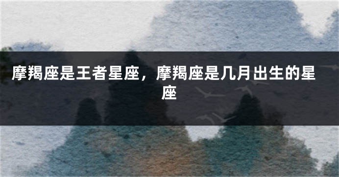 摩羯座是王者星座，摩羯座是几月出生的星座