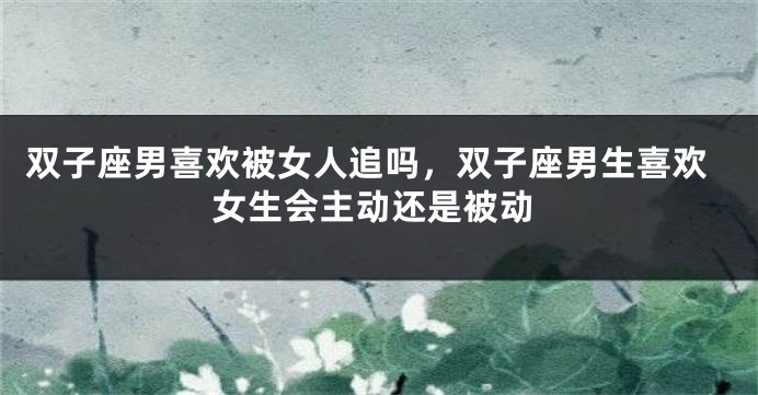 双子座男喜欢被女人追吗，双子座男生喜欢女生会主动还是被动