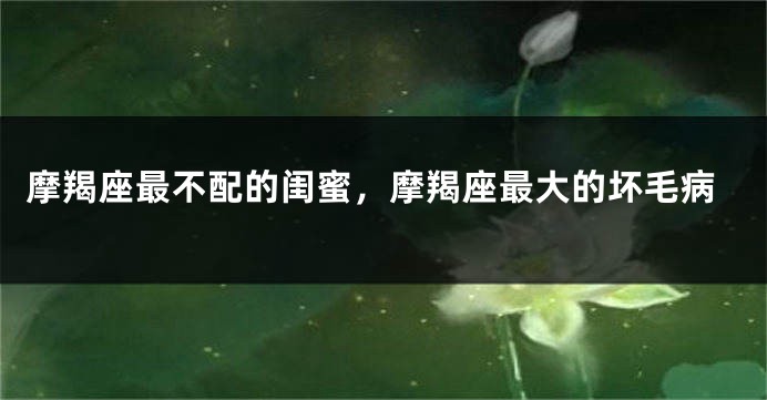 摩羯座最不配的闺蜜，摩羯座最大的坏毛病