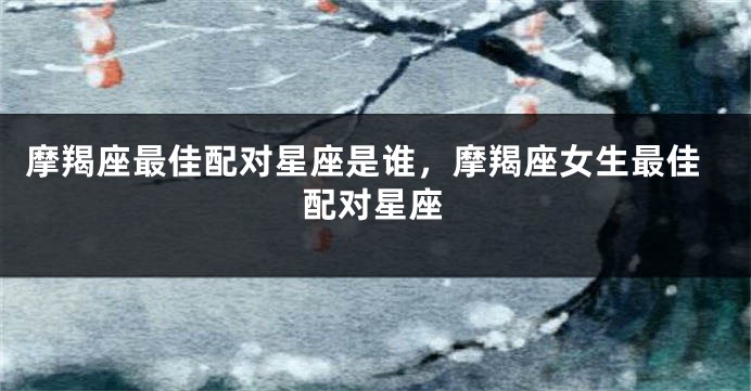 摩羯座最佳配对星座是谁，摩羯座女生最佳配对星座